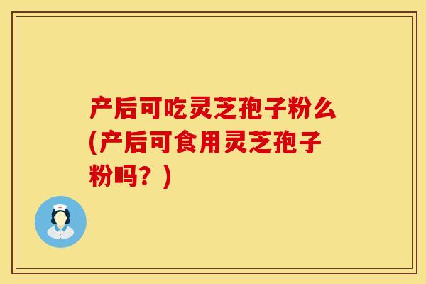 产后可吃灵芝孢子粉么(产后可食用灵芝孢子粉吗？)
