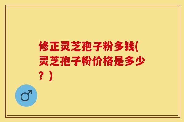 修正灵芝孢子粉多钱(灵芝孢子粉价格是多少？)