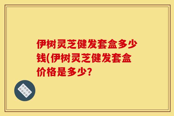 伊树灵芝健发套盒多少钱(伊树灵芝健发套盒价格是多少？