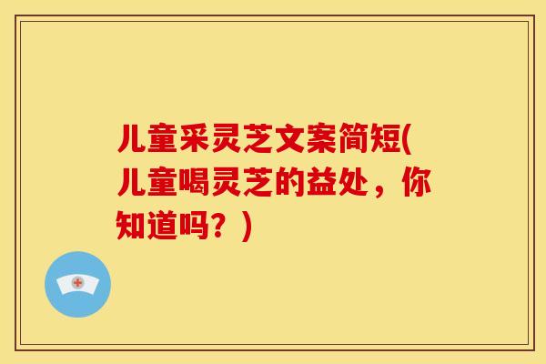 儿童采灵芝文案简短(儿童喝灵芝的益处，你知道吗？)