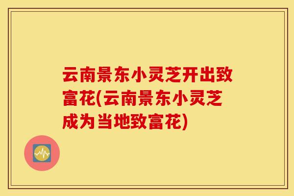 云南景东小灵芝开出致富花(云南景东小灵芝成为当地致富花)