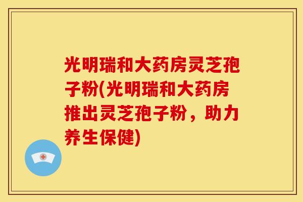 光明瑞和大药房灵芝孢子粉(光明瑞和大药房推出灵芝孢子粉，助力养生保健)