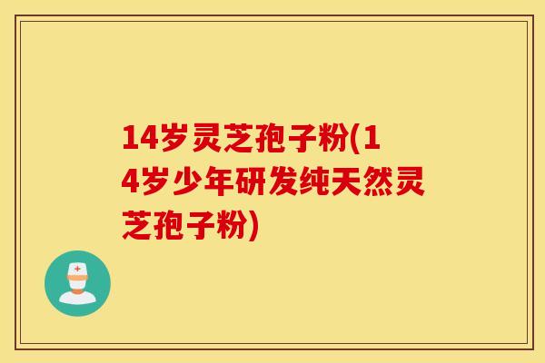 14岁灵芝孢子粉(14岁少年研发纯天然灵芝孢子粉)