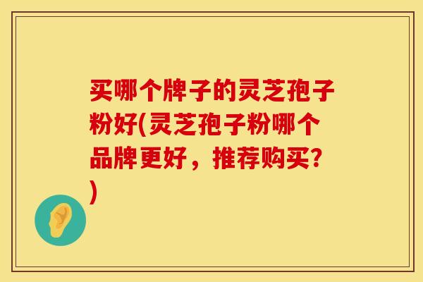 买哪个牌子的灵芝孢子粉好(灵芝孢子粉哪个品牌更好，推荐购买？)