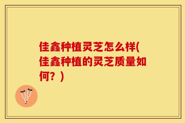 佳鑫种植灵芝怎么样(佳鑫种植的灵芝质量如何？)
