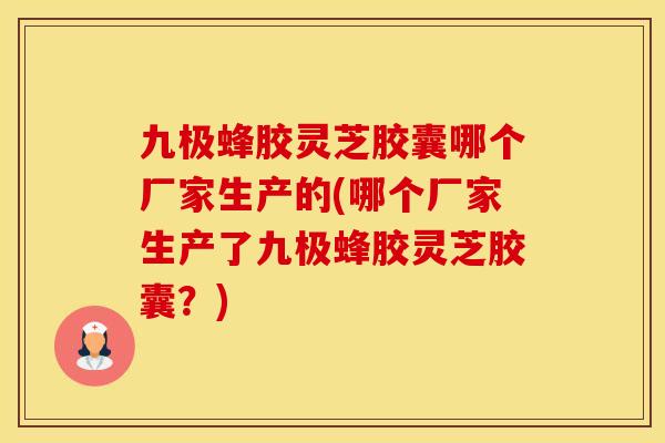 九极蜂胶灵芝胶囊哪个厂家生产的(哪个厂家生产了九极蜂胶灵芝胶囊？)