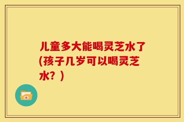 儿童多大能喝灵芝水了(孩子几岁可以喝灵芝水？)