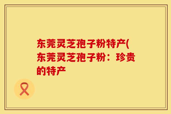 东莞灵芝孢子粉特产(东莞灵芝孢子粉：珍贵的特产