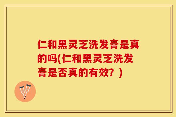 仁和黑灵芝洗发膏是真的吗(仁和黑灵芝洗发膏是否真的有效？)
