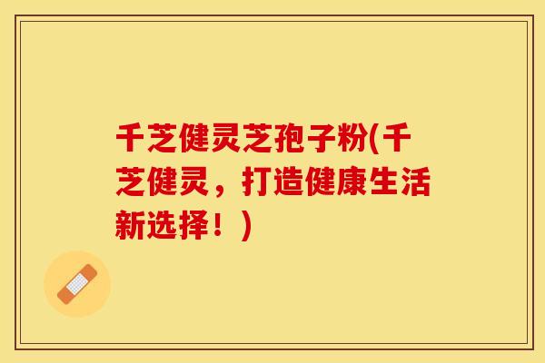 千芝健灵芝孢子粉(千芝健灵，打造健康生活新选择！)