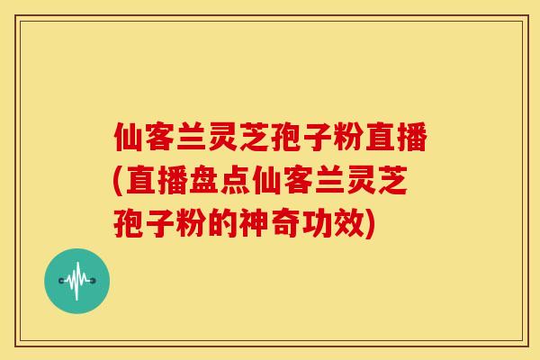 仙客兰灵芝孢子粉直播(直播盘点仙客兰灵芝孢子粉的神奇功效)