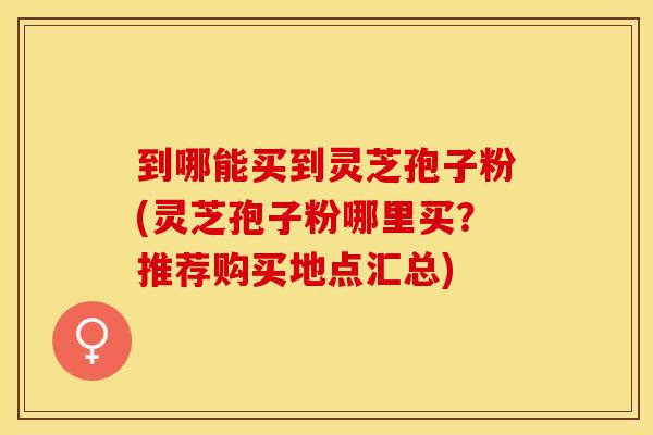 到哪能买到灵芝孢子粉(灵芝孢子粉哪里买？推荐购买地点汇总)