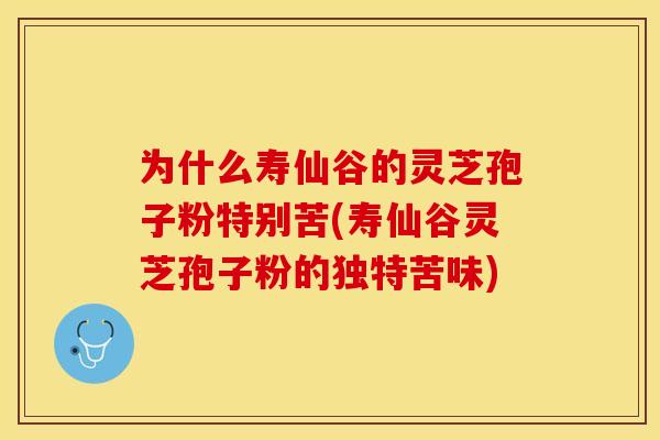 为什么寿仙谷的灵芝孢子粉特别苦(寿仙谷灵芝孢子粉的独特苦味)