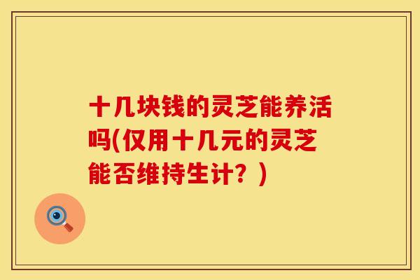 十几块钱的灵芝能养活吗(仅用十几元的灵芝能否维持生计？)