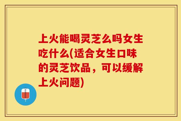 上火能喝灵芝么吗女生吃什么(适合女生口味的灵芝饮品，可以缓解上火问题)