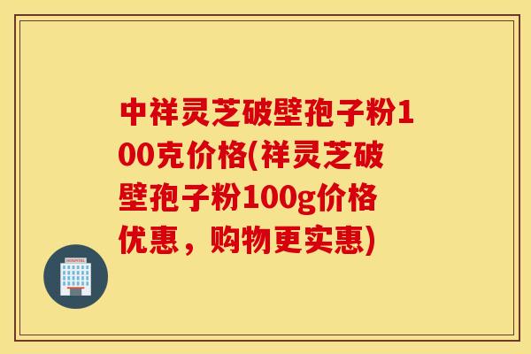 中祥灵芝破壁孢子粉100克价格(祥灵芝破壁孢子粉100g价格优惠，购物更实惠)