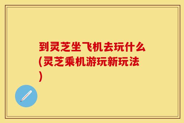 到灵芝坐飞机去玩什么(灵芝乘机游玩新玩法)
