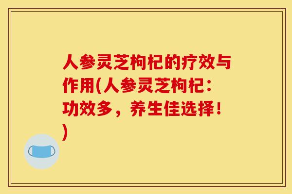人参灵芝枸杞的疗效与作用(人参灵芝枸杞：功效多，养生佳选择！)