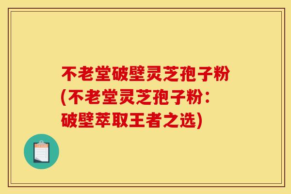 不老堂破壁灵芝孢子粉(不老堂灵芝孢子粉：破壁萃取王者之选)