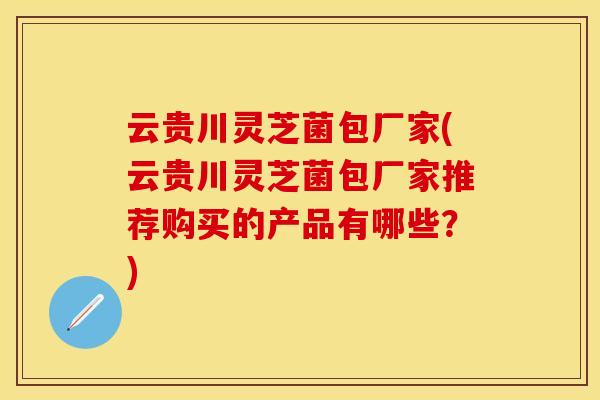 云贵川灵芝菌包厂家(云贵川灵芝菌包厂家推荐购买的产品有哪些？)