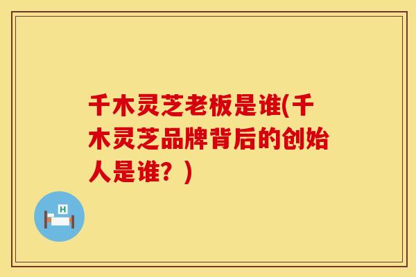 千木灵芝老板是谁(千木灵芝品牌背后的创始人是谁？)