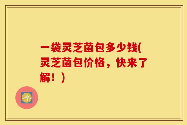 一袋灵芝菌包多少钱(灵芝菌包价格，快来了解！)