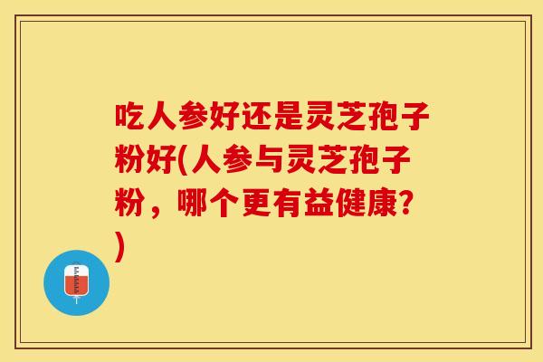 吃人参好还是灵芝孢子粉好(人参与灵芝孢子粉，哪个更有益健康？)
