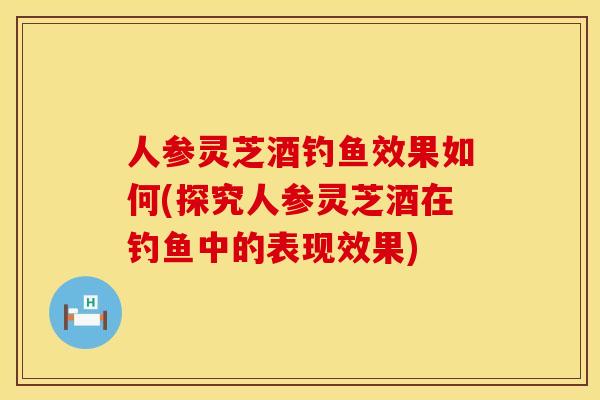 人参灵芝酒钓鱼效果如何(探究人参灵芝酒在钓鱼中的表现效果)