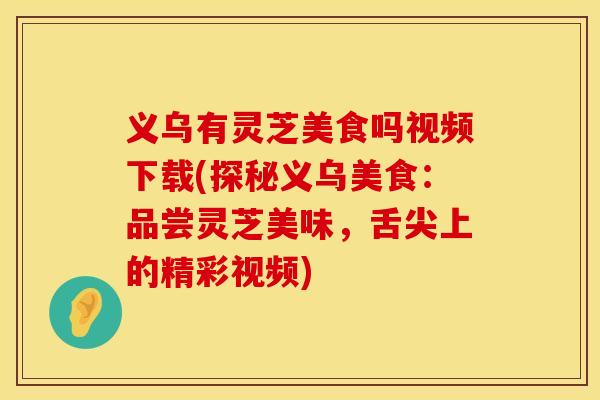 义乌有灵芝美食吗视频下载(探秘义乌美食：品尝灵芝美味，舌尖上的精彩视频)
