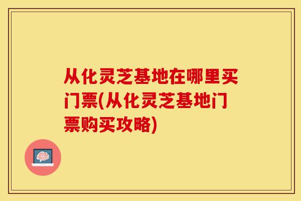 从化灵芝基地在哪里买门票(从化灵芝基地门票购买攻略)