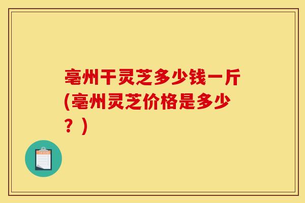 亳州干灵芝多少钱一斤(亳州灵芝价格是多少？)