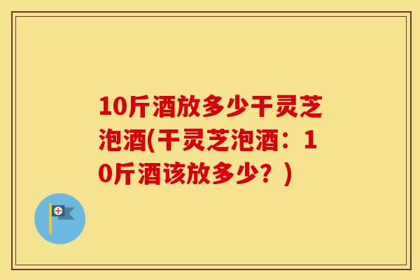 10斤酒放多少干灵芝泡酒(干灵芝泡酒：10斤酒该放多少？)