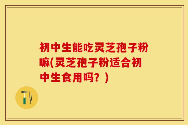 初中生能吃灵芝孢子粉嘛(灵芝孢子粉适合初中生食用吗？)