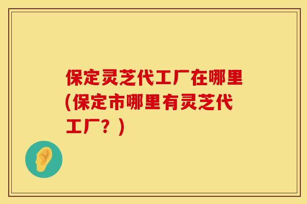 保定灵芝代工厂在哪里(保定市哪里有灵芝代工厂？)