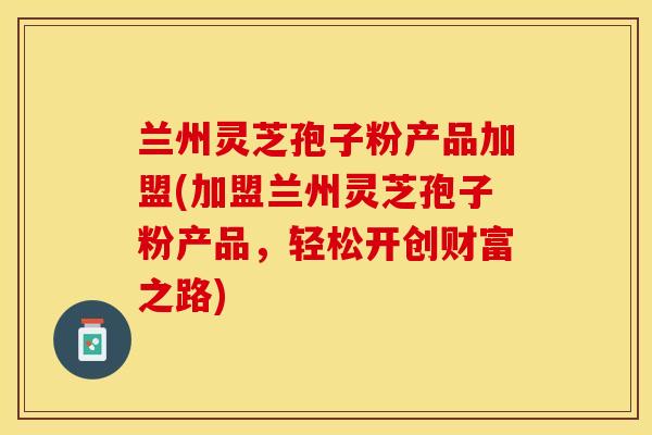 兰州灵芝孢子粉产品加盟(加盟兰州灵芝孢子粉产品，轻松开创财富之路)