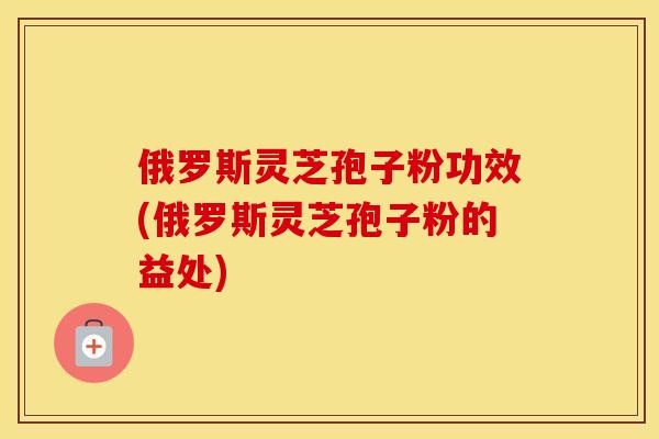俄罗斯灵芝孢子粉功效(俄罗斯灵芝孢子粉的益处)