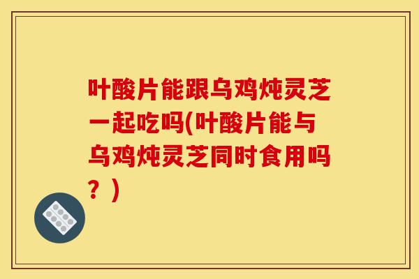 叶酸片能跟乌鸡炖灵芝一起吃吗(叶酸片能与乌鸡炖灵芝同时食用吗？)
