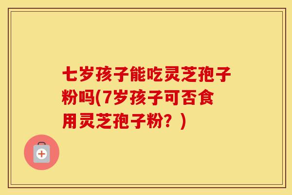 七岁孩子能吃灵芝孢子粉吗(7岁孩子可否食用灵芝孢子粉？)