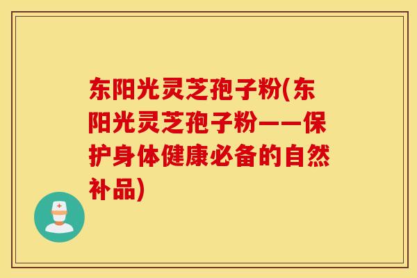 东阳光灵芝孢子粉(东阳光灵芝孢子粉——保护身体健康必备的自然补品)