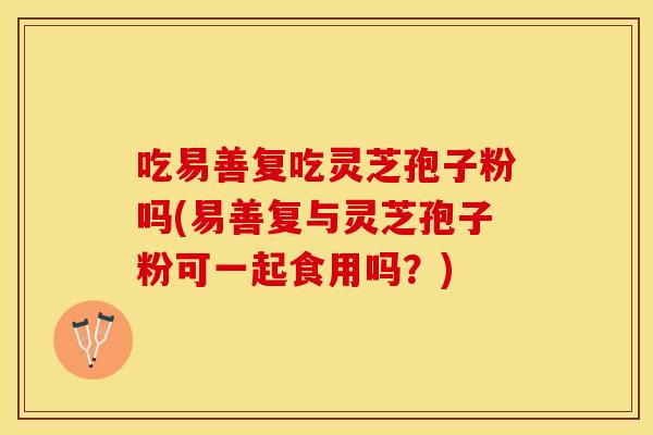 吃易善复吃灵芝孢子粉吗(易善复与灵芝孢子粉可一起食用吗？)