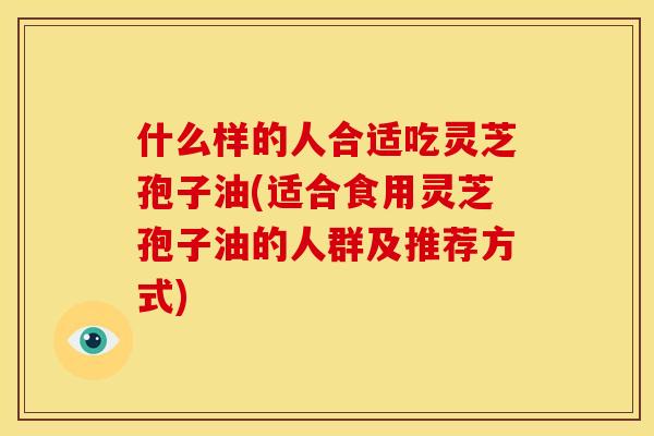什么样的人合适吃灵芝孢子油(适合食用灵芝孢子油的人群及推荐方式)