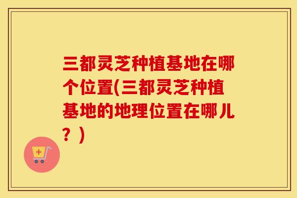 三都灵芝种植基地在哪个位置(三都灵芝种植基地的地理位置在哪儿？)