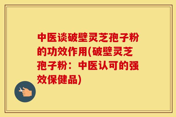 中医谈破壁灵芝孢子粉的功效作用(破壁灵芝孢子粉：中医认可的强效保健品)