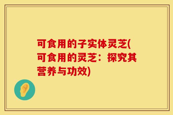可食用的子实体灵芝(可食用的灵芝：探究其营养与功效)