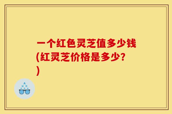 一个红色灵芝值多少钱(红灵芝价格是多少？)