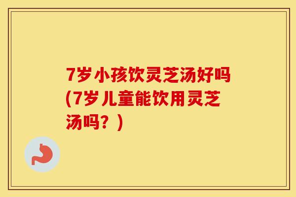 7岁小孩饮灵芝汤好吗(7岁儿童能饮用灵芝汤吗？)