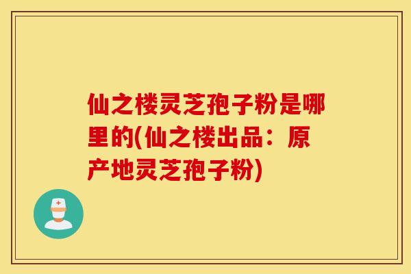 仙之楼灵芝孢子粉是哪里的(仙之楼出品：原产地灵芝孢子粉)
