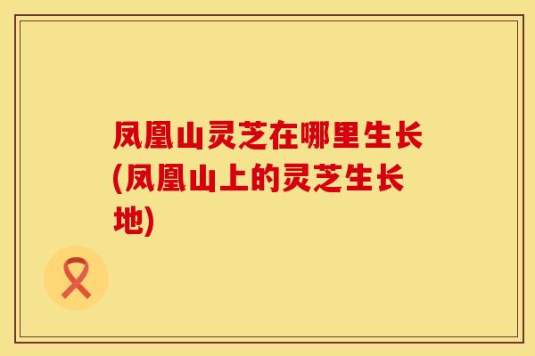 凤凰山灵芝在哪里生长(凤凰山上的灵芝生长地)