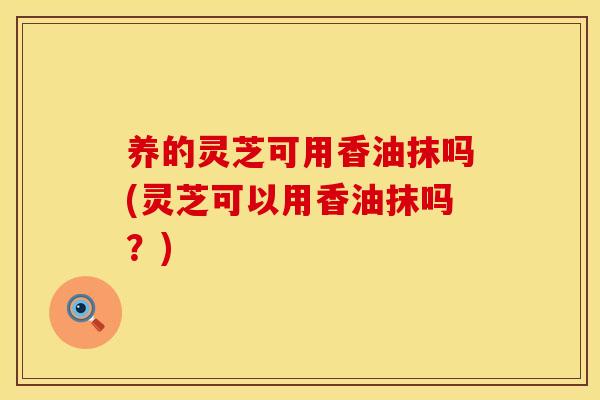 养的灵芝可用香油抹吗(灵芝可以用香油抹吗？)