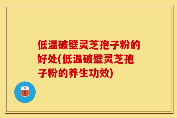低温破壁灵芝孢子粉的好处(低温破壁灵芝孢子粉的养生功效)